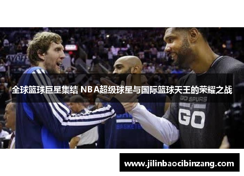 全球篮球巨星集结 NBA超级球星与国际篮球天王的荣耀之战